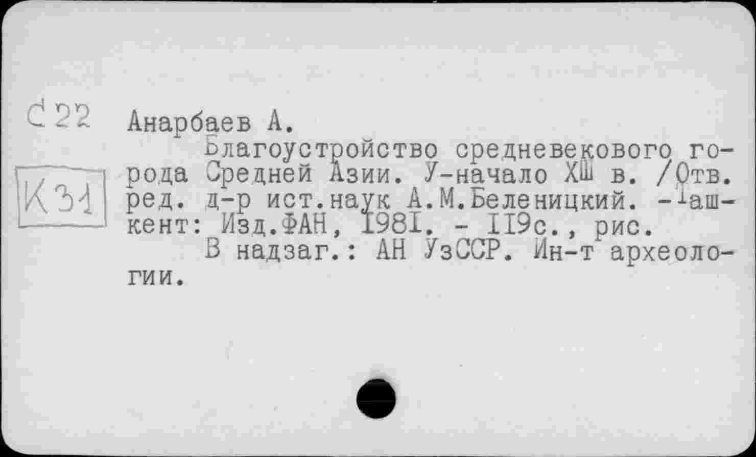 ﻿С! 22
KÎd
Анарбаев А.
Благоустройство средневекового города Средней Азии. У-начало ХШ в. /Отв. ред. д-р ист.наук А.М.Беленицкий. -■‘•аш-кент: Изд.ФАН, 1981. - 119с., рис.
В надзаг.: АН УзССР. Йн-т археоло-
гии.